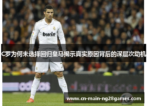 C罗为何未选择回归皇马揭示真实原因背后的深层次动机