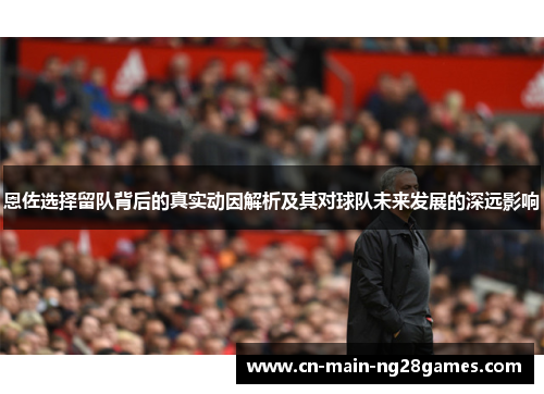 恩佐选择留队背后的真实动因解析及其对球队未来发展的深远影响