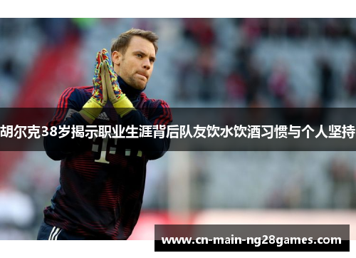 胡尔克38岁揭示职业生涯背后队友饮水饮酒习惯与个人坚持