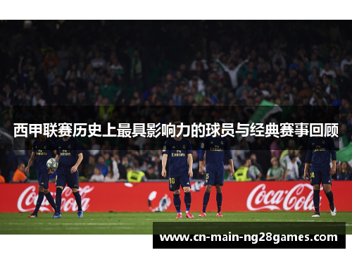 西甲联赛历史上最具影响力的球员与经典赛事回顾 西甲联赛历史上最具影响力的球员与经典赛事回顾