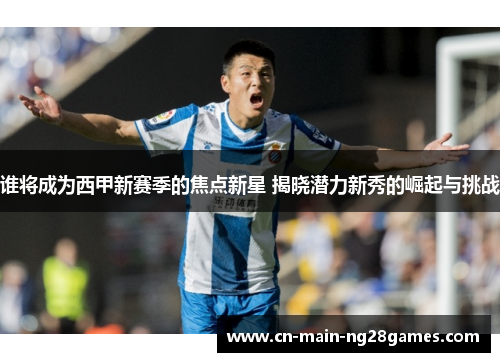 谁将成为西甲新赛季的焦点新星 揭晓潜力新秀的崛起与挑战