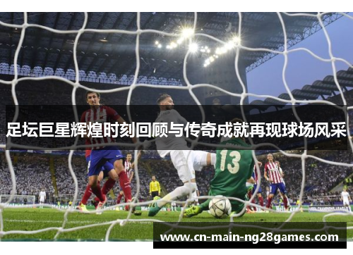 足坛巨星辉煌时刻回顾与传奇成就再现球场风采