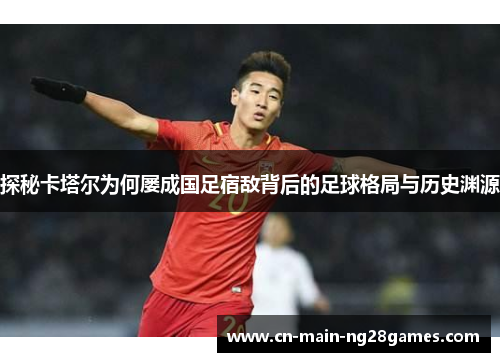 探秘卡塔尔为何屡成国足宿敌背后的足球格局与历史渊源