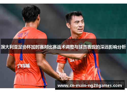 澳大利亚足协杯加时赛对比赛战术调整与球员表现的深远影响分析