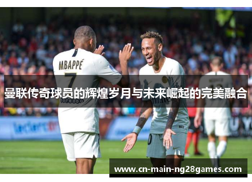 曼联传奇球员的辉煌岁月与未来崛起的完美融合 曼联传奇球员的辉煌岁月与未来崛起的完美融合