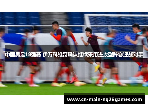 中国男足18强赛 伊万科维奇确认继续采用进攻型阵容迎战对手 中国男足18强赛 伊万科维奇确认继续采用进攻型阵容迎战对手