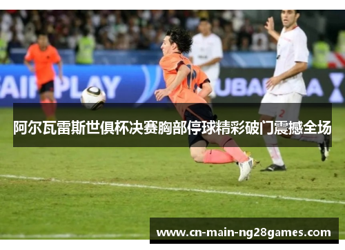 阿尔瓦雷斯世俱杯决赛胸部停球精彩破门震撼全场 阿尔瓦雷斯世俱杯决赛胸部停球精彩破门震撼全场